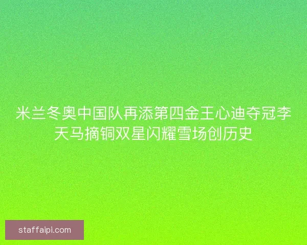 米兰冬奥中国队再添第四金王心迪夺冠李天马摘铜双星闪耀雪场创历史